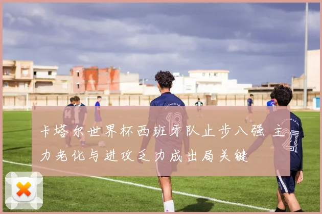 卡塔尔世界杯西班牙队止步八强 主力老化与进攻乏力成出局关键