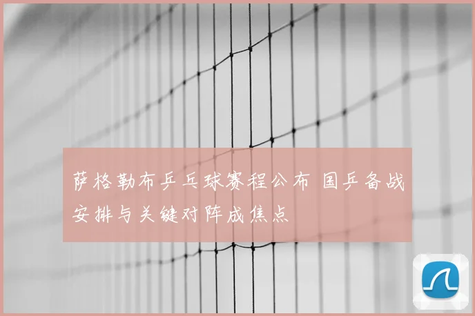 萨格勒布乒乓球赛程公布 国乒备战安排与关键对阵成焦点