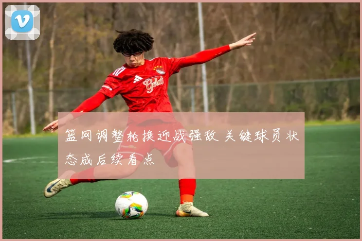 篮网调整轮换迎战强敌 关键球员状态成后续看点