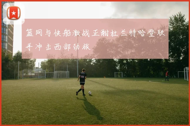 篮网与快船激战正酣杜兰特哈登联手冲击西部劲旅