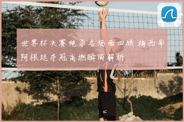 世界杯决赛绝杀名场面回顾 梅西率阿根廷夺冠高燃瞬间解析