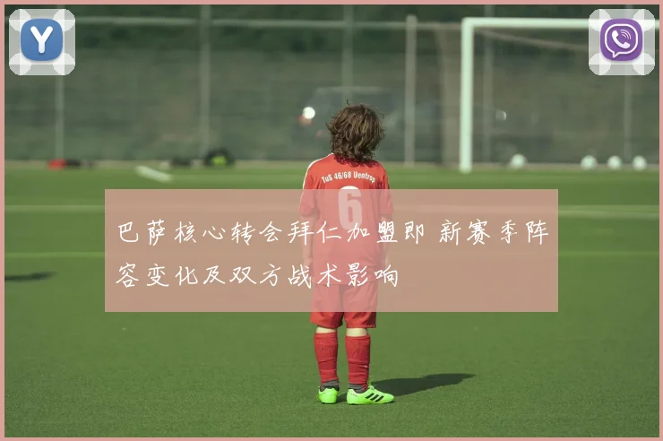 巴萨核心转会拜仁加盟即 新赛季阵容变化及双方战术影响