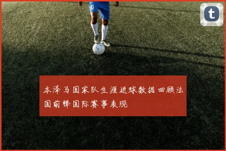 本泽马国家队生涯进球数据回顾法国前锋国际赛事表现