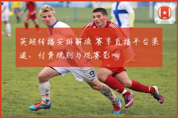 英超转播安排解读 赛季直播平台渠道、付费规则与观赛影响
