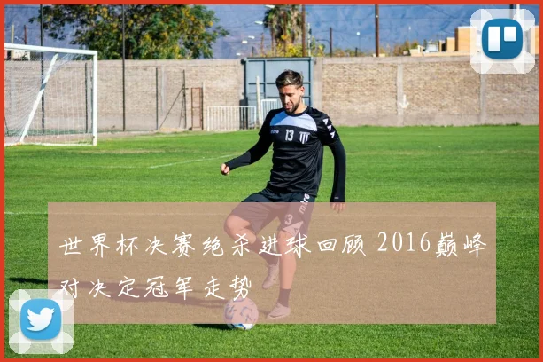 世界杯决赛绝杀进球回顾 2016巅峰对决定冠军走势