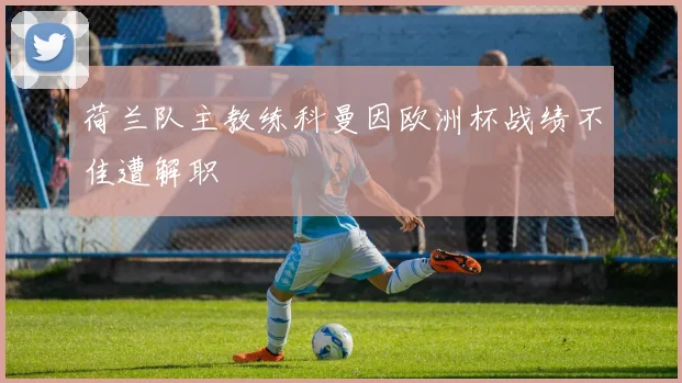 荷兰队主教练科曼因欧洲杯战绩不佳遭解职