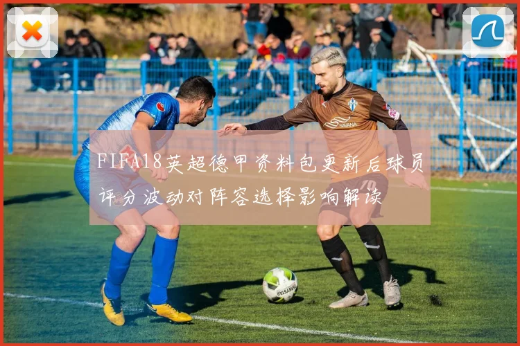 FIFA18英超德甲资料包更新后球员评分波动对阵容选择影响解读