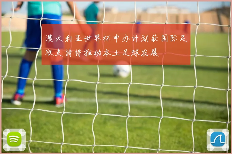 澳大利亚世界杯申办计划获国际足联支持将推动本土足球发展