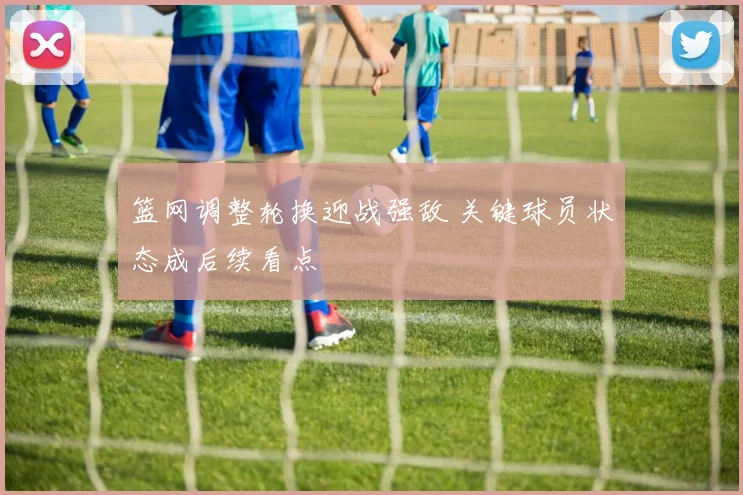篮网调整轮换迎战强敌 关键球员状态成后续看点