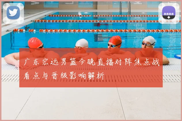 广东宏远男篮今晚直播对阵焦点战看点与晋级影响解析