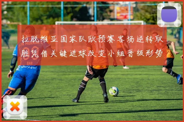 拉脱维亚国家队欧预赛客场逆转取胜凭借关键进球改变小组晋级形势