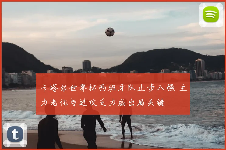 卡塔尔世界杯西班牙队止步八强 主力老化与进攻乏力成出局关键