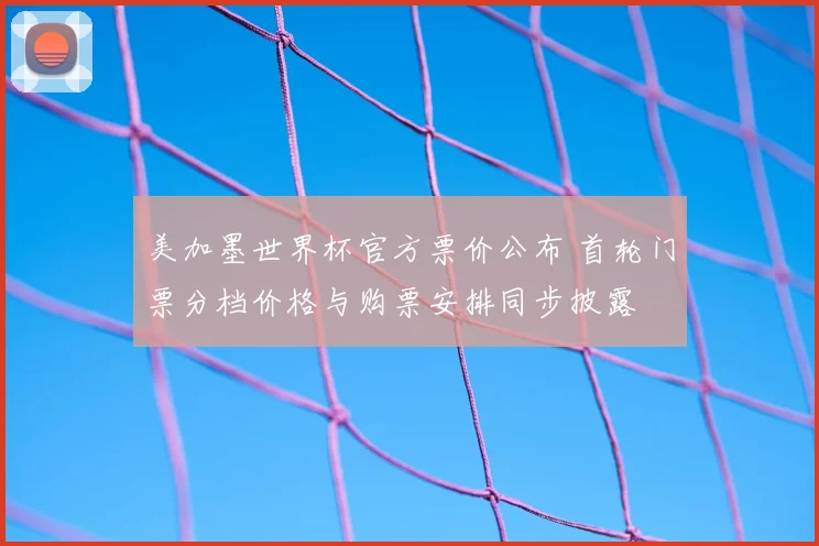 美加墨世界杯官方票价公布 首轮门票分档价格与购票安排同步披露