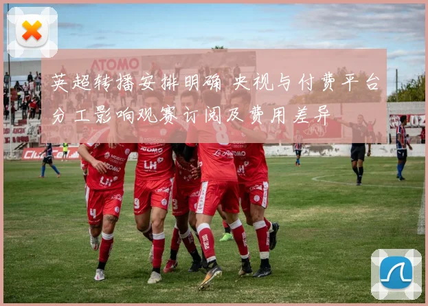 英超转播安排明确 央视与付费平台分工影响观赛订阅及费用差异
