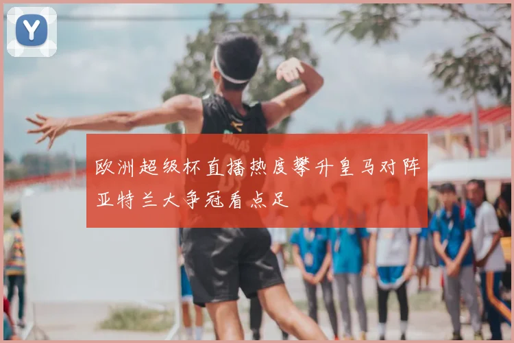 欧洲超级杯直播热度攀升皇马对阵亚特兰大争冠看点足