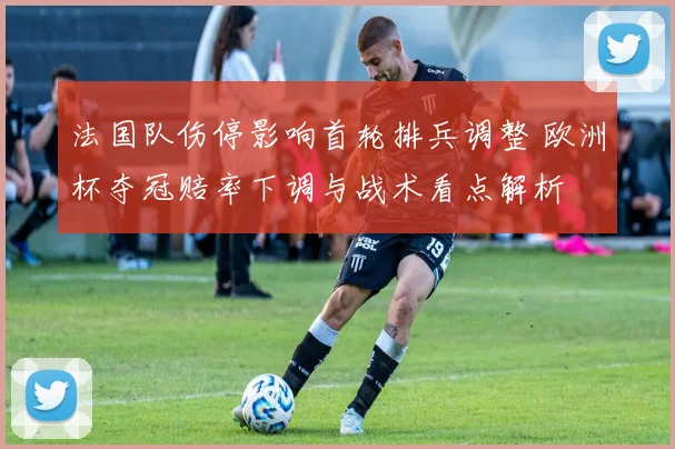 法国队伤停影响首轮排兵调整 欧洲杯夺冠赔率下调与战术看点解析