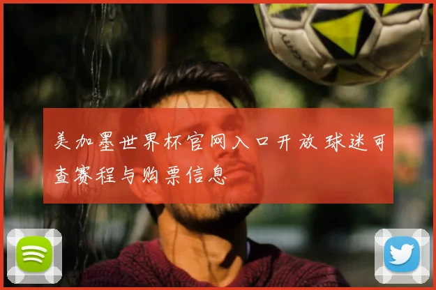 美加墨世界杯官网入口开放 球迷可查赛程与购票信息