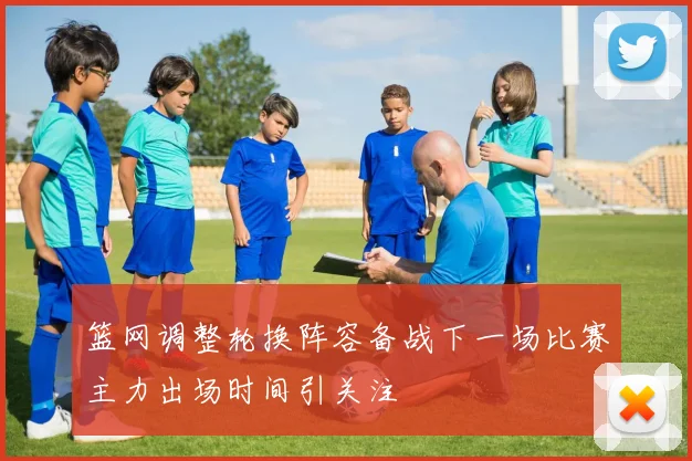 篮网调整轮换阵容备战下一场比赛主力出场时间引关注
