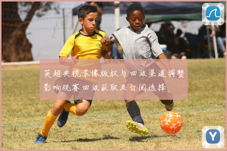 英超央视录像版权与回放渠道调整影响观赛回放获取及订阅选择