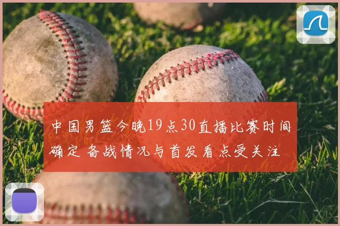 中国男篮今晚19点30直播比赛时间确定 备战情况与首发看点受关注