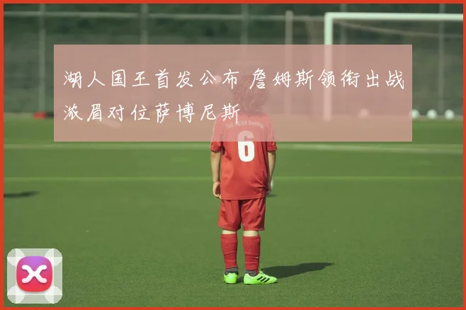 湖人国王首发公布 詹姆斯领衔出战浓眉对位萨博尼斯