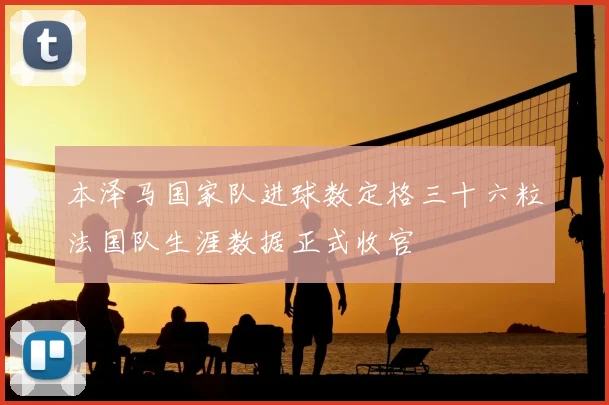 本泽马国家队进球数定格三十六粒法国队生涯数据正式收官