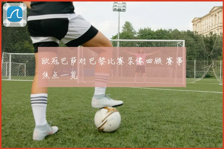 欧冠巴萨对巴黎比赛录像回顾 赛事焦点一览