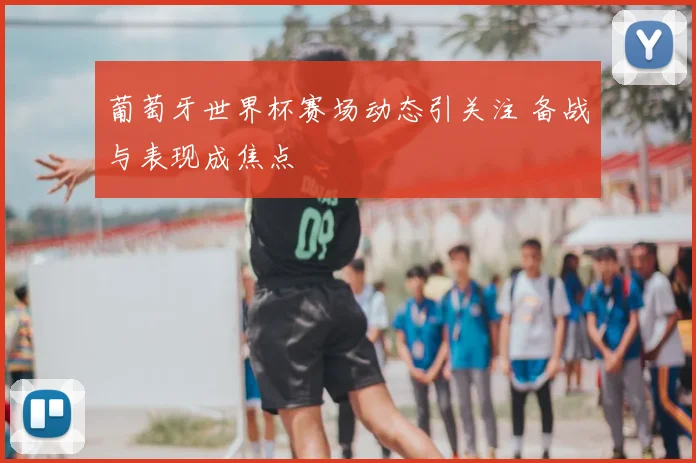 葡萄牙世界杯赛场动态引关注 备战与表现成焦点