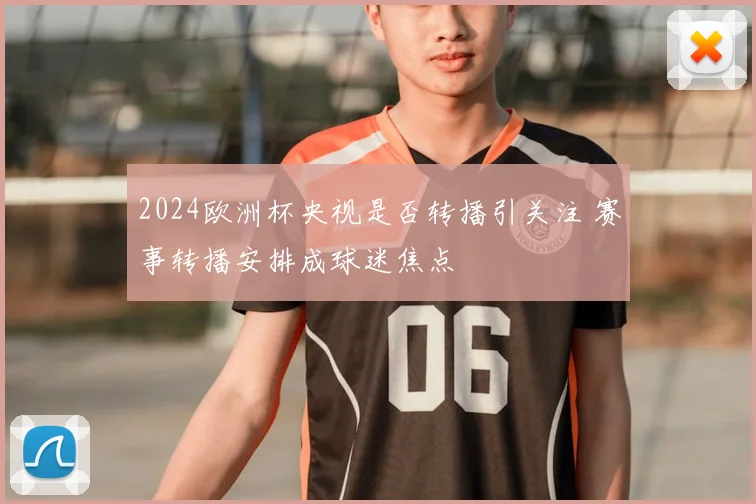 2024欧洲杯央视是否转播引关注 赛事转播安排成球迷焦点